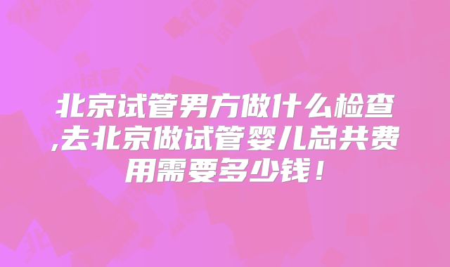 北京试管男方做什么检查,去北京做试管婴儿总共费用需要多少钱！