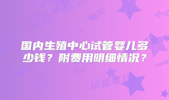 国内生殖中心试管婴儿多少钱?附费用明细情况?