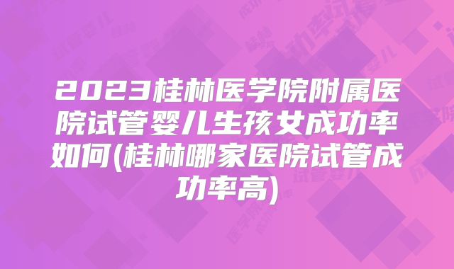 2023桂林医学院附属医院试管婴儿生孩女成功率如何(桂林哪家医院试管成功率高)