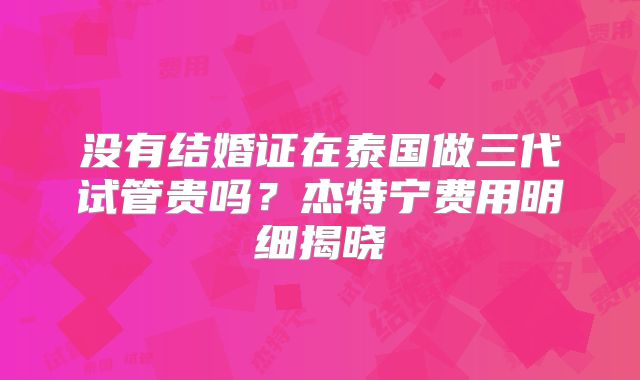 没有结婚证在泰国做三代试管贵吗？杰特宁费用明细揭晓