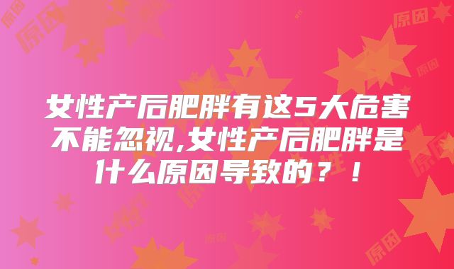 女性产后肥胖有这5大危害不能忽视,女性产后肥胖是什么原因导致的？！