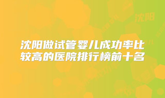 沈阳做试管婴儿成功率比较高的医院排行榜前十名