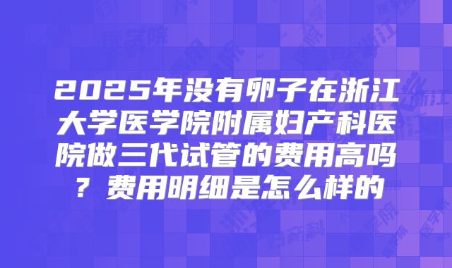2025年没有卵子在浙江大学医学院附属妇产科医院做三代试管的费用高吗？费用明细是怎么样的