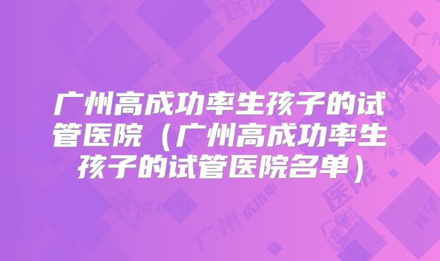 广州高成功率生孩子的试管医院（广州高成功率生孩子的试管医院名单）