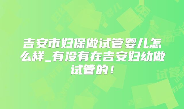 吉安市妇保做试管婴儿怎么样_有没有在吉安妇幼做试管的！