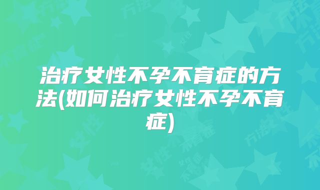 治疗女性不孕不育症的方法(如何治疗女性不孕不育症)