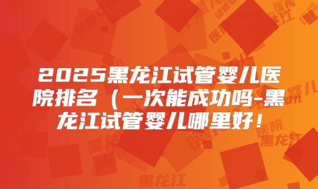 2025黑龙江试管婴儿医院排名（一次能成功吗-黑龙江试管婴儿哪里好！