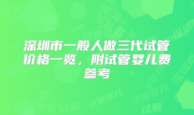 深圳市一般人做三代试管价格一览，附试管婴儿费参考