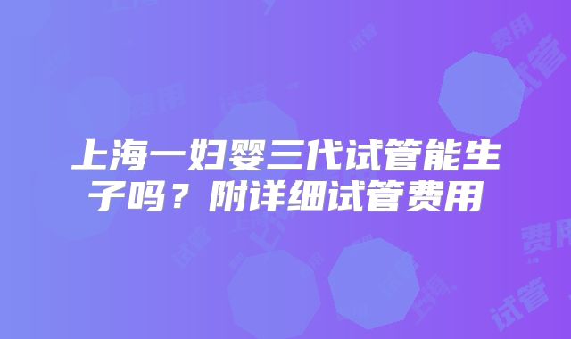 上海一妇婴三代试管能生子吗?附详细试管费用
