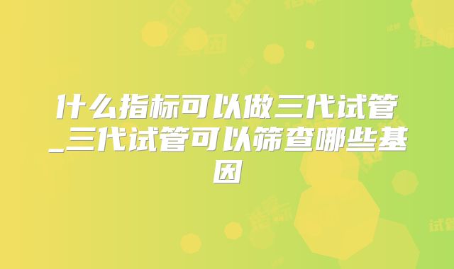 什么指标可以做三代试管_三代试管可以筛查哪些基因