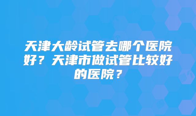天津大龄试管去哪个医院好?天津市做试管比较好的医院?