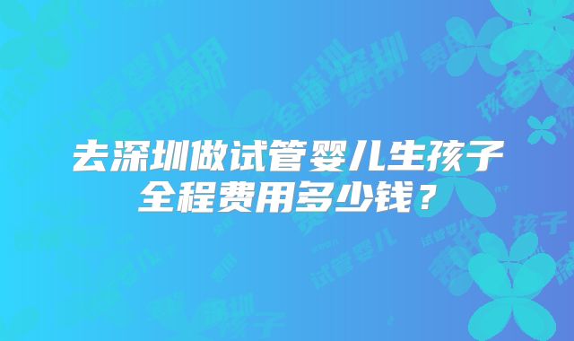 去深圳做试管婴儿生孩子全程费用多少钱？