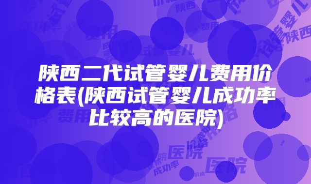 陕西二代试管婴儿费用价格表(陕西试管婴儿成功率比较高的医院)