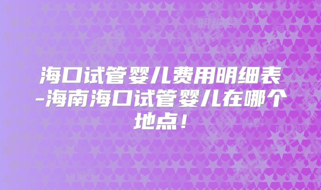 海口试管婴儿费用明细表-海南海口试管婴儿在哪个地点!