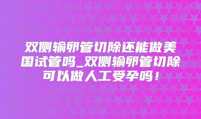 双侧输卵管切除还能做美国试管吗_双侧输卵管切除可以做人工受孕吗！