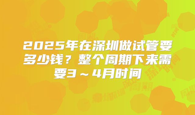 2025年在深圳做试管要多少钱？整个周期下来需要3～4月时间