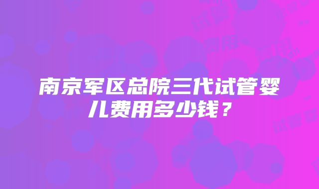 南京军区总院三代试管婴儿费用多少钱？
