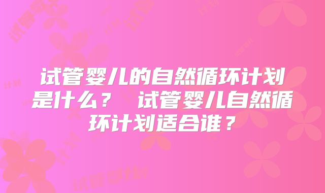 试管婴儿的自然循环计划是什么? 试管婴儿自然循环计划适合谁?