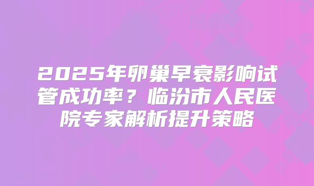 2025年卵巢早衰影响试管成功率?临汾市人民医院专家解析提升策略
