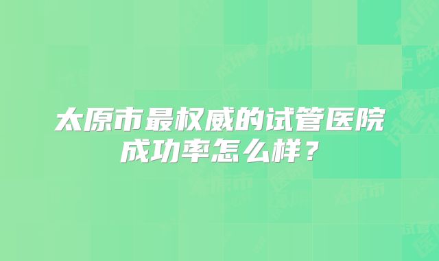 太原市最权威的试管医院成功率怎么样？