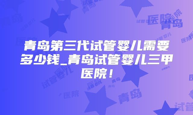 青岛第三代试管婴儿需要多少钱_青岛试管婴儿三甲医院！
