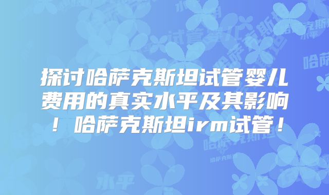 探讨哈萨克斯坦试管婴儿费用的真实水平及其影响！哈萨克斯坦irm试管！