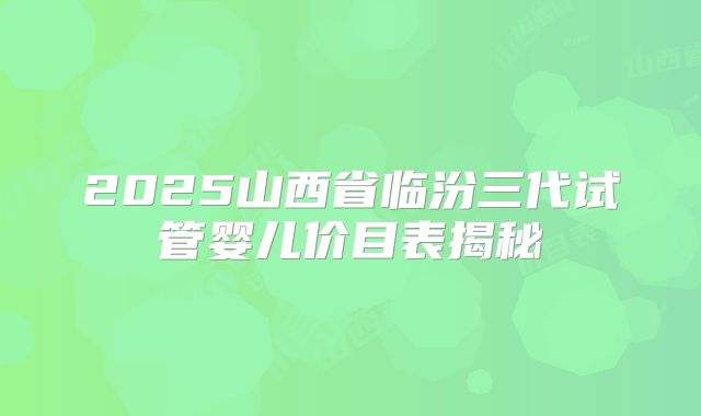 2025山西省临汾三代试管婴儿价目表揭秘