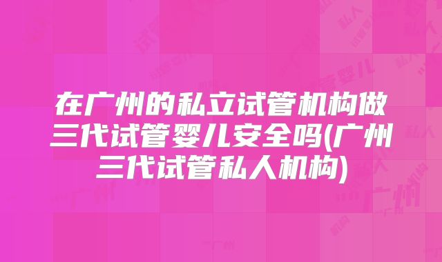 在广州的私立试管机构做三代试管婴儿安全吗(广州三代试管私人机构)