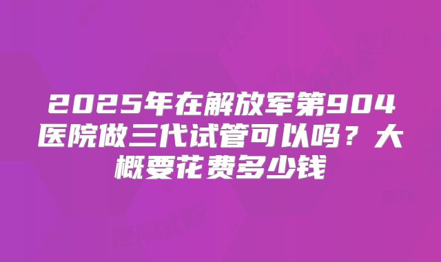 2025年在解放军第904医院做三代试管可以吗？大概要花费多少钱