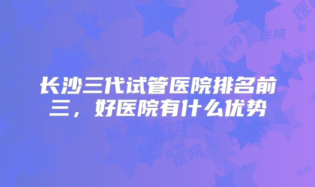 长沙三代试管医院排名前三,好医院有什么优势