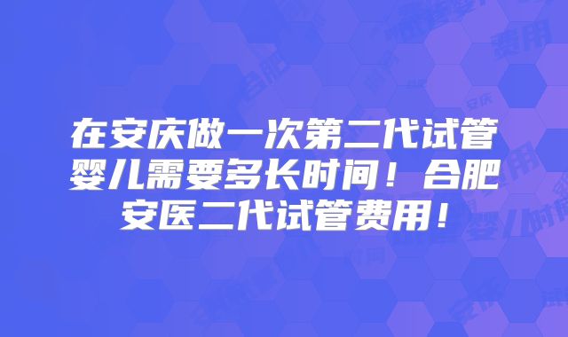 在安庆做一次第二代试管婴儿需要多长时间！合肥安医二代试管费用！