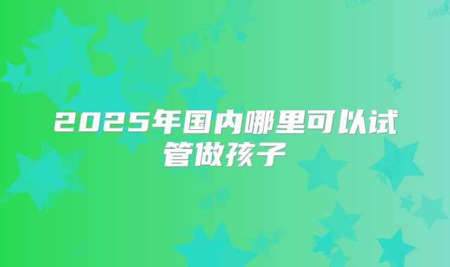 2025年国内哪里可以试管做孩子