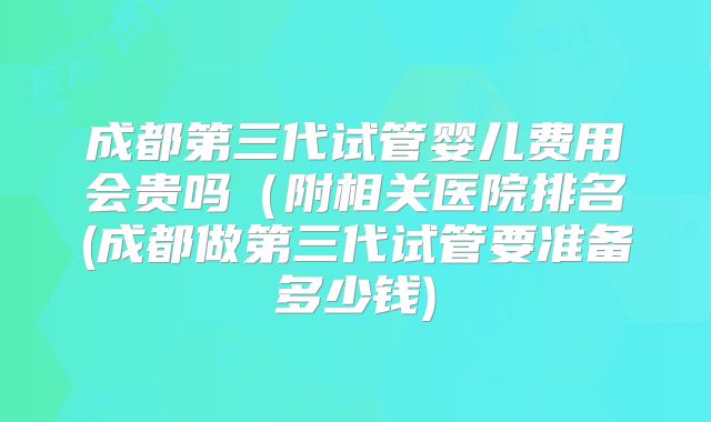 成都第三代试管婴儿费用会贵吗（附相关医院排名(成都做第三代试管要准备多少钱)