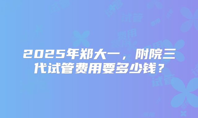 2025年郑大一，附院三代试管费用要多少钱？