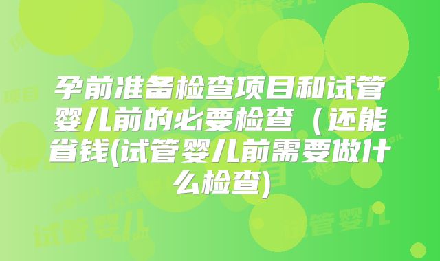 孕前准备检查项目和试管婴儿前的必要检查（还能省钱(试管婴儿前需要做什么检查)