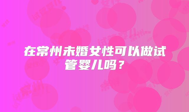 在常州未婚女性可以做试管婴儿吗？