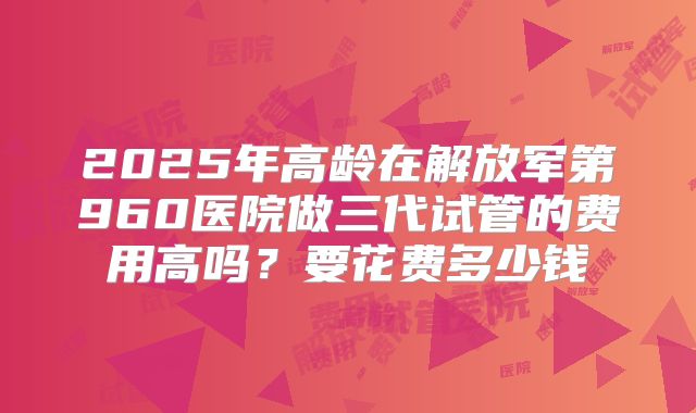 2025年高龄在解放军第960医院做三代试管的费用高吗？要花费多少钱