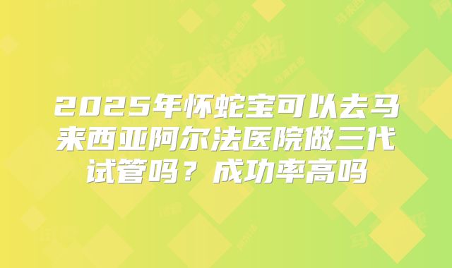 2025年怀蛇宝可以去马来西亚阿尔法医院做三代试管吗?成功率高吗