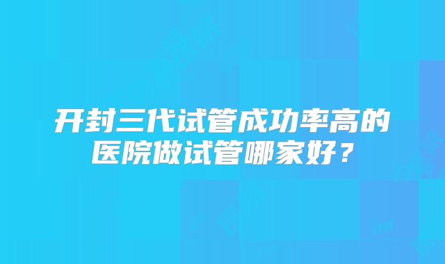 开封三代试管成功率高的医院做试管哪家好？