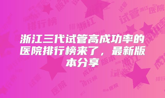 浙江三代试管高成功率的医院排行榜来了，最新版本分享