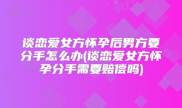 谈恋爱女方怀孕后男方要分手怎么办(谈恋爱女方怀孕分手需要赔偿吗)