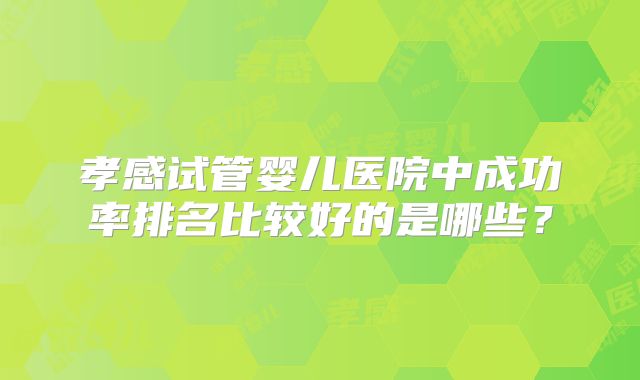 孝感试管婴儿医院中成功率排名比较好的是哪些?
