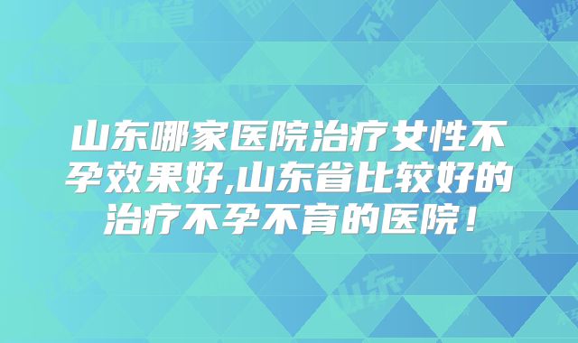 山东哪家医院治疗女性不孕效果好,山东省比较好的治疗不孕不育的医院!