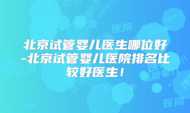 北京试管婴儿医生哪位好-北京试管婴儿医院排名比较好医生!