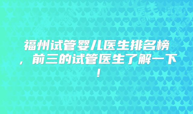 福州试管婴儿医生排名榜,前三的试管医生了解一下!