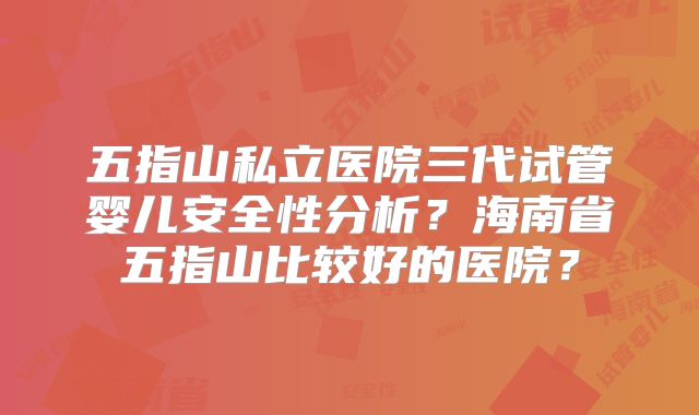 五指山私立医院三代试管婴儿安全性分析?海南省五指山比较好的医院?