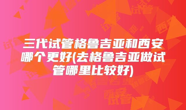三代试管格鲁吉亚和西安哪个更好(去格鲁吉亚做试管哪里比较好)
