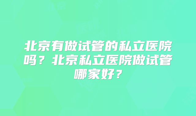 北京有做试管的私立医院吗?北京私立医院做试管哪家好?
