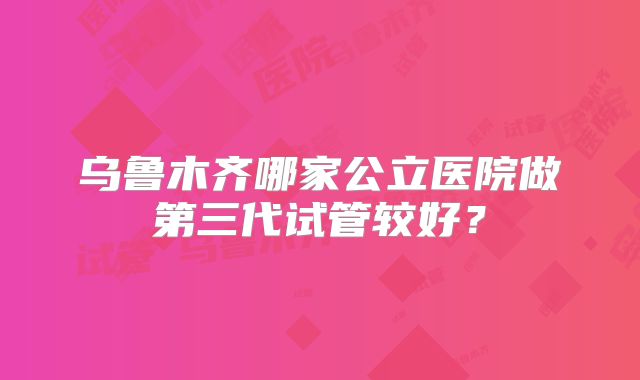 乌鲁木齐哪家公立医院做第三代试管较好?