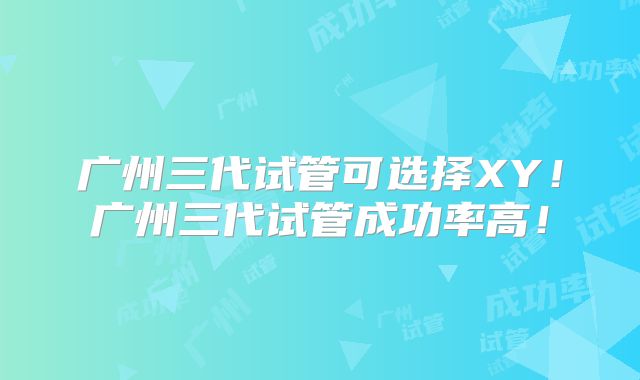 广州三代试管可选择XY!广州三代试管成功率高!